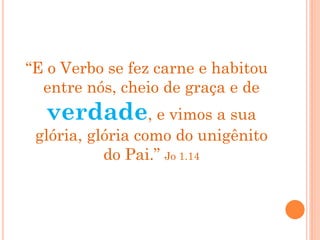 “E o Verbo se fez carne e habitou
entre nós, cheio de graça e de
verdade, e vimos a sua
glória, glória como do unigênito
do Pai.” Jo 1.14
 