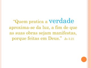“Quem pratica a verdade
aproxima-se da luz, a fim de que
as suas obras sejam manifestas,
porque feitas em Deus.” Jo 3.21
 