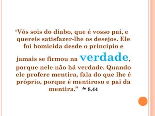 “Vós sois do diabo, que é vosso pai, e
quereis satisfazer-lhe os desejos. Ele
foi homicida desde o princípio e
jamais se firmou na verdade,
porque nele não há verdade. Quando
ele profere mentira, fala do que lhe é
próprio, porque é mentiroso e pai da
mentira.” Jo 8.44
 