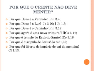 POR QUE O CRENTE NÃO DEVE
MENTIR?
 Por que Deus é a Verdade! Rm 3.4;
 Por que Deus é a Luz! Jo 3.20; I Jo 1.5;
 Por que Deus é o Caminho! Rm 3.12;
 Por que agora é uma nova criatura”! IICo 5.17;
 Por que é templo do Espírito Santo! ICo 3.16
 Por que é discípulo de Jesus! Jo 8.31,32;
 Por que foi liberto do império do pai da mentira!
Cl 1.13;
 