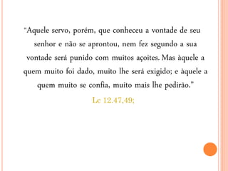“Aquele servo, porém, que conheceu a vontade de seu
senhor e não se aprontou, nem fez segundo a sua
vontade será punido com muitos açoites. Mas àquele a
quem muito foi dado, muito lhe será exigido; e àquele a
quem muito se confia, muito mais lhe pedirão.”
Lc 12.47,49;
 