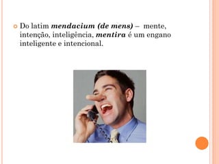  Do latim mendacium (de mens) – mente,
intenção, inteligência, mentira é um engano
inteligente e intencional.
 