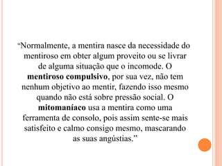 “Normalmente, a mentira nasce da necessidade do
mentiroso em obter algum proveito ou se livrar
de alguma situação que o incomode. O
mentiroso compulsivo, por sua vez, não tem
nenhum objetivo ao mentir, fazendo isso mesmo
quando não está sobre pressão social. O
mitomaníaco usa a mentira como uma
ferramenta de consolo, pois assim sente-se mais
satisfeito e calmo consigo mesmo, mascarando
as suas angústias.”
 