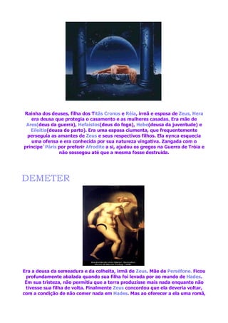 Rainha dos deuses, filha dos Titãs Cronos e Réia, irmã e esposa de Zeus, Hera
   era deusa que protegia o casamento e as mulheres casadas. Era mãe de
 Ares(deus da guerra), Hefaístos(deus do fogo), Hebe(deusa da juventude) e
   Eileitia(deusa do parto). Era uma esposa ciumenta, que frequentemente
 perseguia as amantes de Zeus e seus respectivos filhos. Ela nynca esquecia
   uma ofensa e era conhecida por sua natureza vingativa. Zangada com o
príncipe`Páris por preferir Afrodite a si, ajudou os gregos na Guerra de Tróia e
                não sossegou até que a mesma fosse destruida.




DEMETER




Era a deusa da semeadura e da colheita, irmã de Zeus. Mãe de Perséfone. Ficou
 profundamente abalada quando sua filha foi levada por ao mundo de Hades.
 Em sua tristeza, não permitiu que a terra produzisse mais nada enquanto não
 tivesse sua filha de volta. Finalmente Zeus concordou que ela deveria voltar,
com a condição de não comer nada em Hades. Mas ao oferecer a ela uma romã,
 