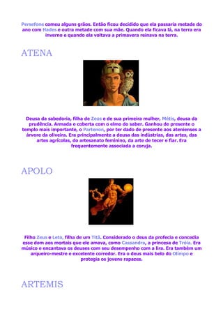 Persefone comeu alguns grãos. Então ficou decidido que ela passaria metade do
ano com Hades e outra metade com sua mãe. Quando ela ficava lá, na terra era
          inverno e quando ela voltava a primavera reinava na terra.



ATENA




  Deusa da sabedoria, filha de Zeus e de sua primeira mulher, Métis, deusa da
   prudência. Armada e coberta com o elmo do saber. Ganhou de presente o
templo mais importante, o Partenon, por ter dado de presente aos atenienses a
  árvore da oliveira. Era principalmente a deusa das indústrias, das artes, das
      artes agrícolas, do artesanato feminino, da arte de tecer e fiar. Era
                       frequentemente associada a coruja.




APOLO




 Filho Zeus e Leto, filha de um Titã. Considerado o deus da profecia e concedia
esse dom aos mortais que ele amava, como Cassandra, a princesa de Tróia. Era
músico e encantava os deuses com seu desempenho com a lira. Era também um
    arqueiro-mestre e excelente corredor. Era o deus mais belo do Olímpo e
                            protegia os jovens rapazes.




ARTEMIS
 