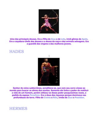 Uma das principais deusas. Era a filha de Zeus e de Leto, irmã gêmea de Apolo.
Era a caçadora-chefe dos deuses e a deusa da caça e dos animais selvagens. Era
                 a guardiã das virgens e das mulheres jovens.



HADES
                                      ]




  Senhor do reino subterrâneo, acreditava-se, que com seu carro viesse ao
mundo para buscar as almas dos mortos. Somente ele tinha o poder de restituir
 a vida de um homem, porém utilizou-se desse poder pouquíssimas vezes, a
 pedido da esposa Persefone. Era o deus das riquezas porque dominava nas
   profundezas da terra. Filho de Cronos e Réia, irmão de Zeus e Poseidon.




HERMES
 