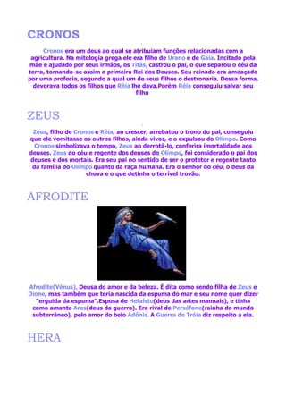 CRONOS
     Cronos era um deus ao qual se atribuiam funções relacionadas com a
 agricultura. Na mitologia grega ele era filho de Urano e de Gaia. Incitado pela
mãe e ajudado por seus irmãos, os Titãs, castrou o pai, o que separou o céu da
terra, tornando-se assim o primeiro Rei dos Deuses. Seu reinado era ameaçado
por uma profecia, segundo a qual um de seus filhos o destronaria. Dessa forma,
  devorava todos os filhos que Réia lhe dava.Porém Réia conseguiu salvar seu
                                      filho



ZEUS
 Zeus, filho de Cronos e Réia, ao crescer, arrebatou o trono do pai, conseguiu
que ele vomitasse os outros filhos, ainda vivos, e o expulsou do Olimpo. Como
  Cronos simbolizava o tempo, Zeus ao derrotá-lo, conferira imortalidade aos
deuses. Zeus do céu e regente dos deuses do Olímpo, foi considerado o pai dos
deuses e dos mortais. Era seu pai no sentido de ser o protetor e regente tanto
 da família do Olimpo quanto da raça humana. Era o senhor do céu, o deus da
                    chuva e o que detinha o terrível trovão.



AFRODITE




Afrodite(Vênus), Deusa do amor e da beleza. É dita como sendo filha de Zeus e
Dione, mas também que teria nascida da espuma do mar e seu nome quer dizer
   "erguida da espuma".Esposa de Hefaísto(deus das artes manuais), e tinha
 como amante Ares(deus da guerra). Era rival de Perséfone(rainha do mundo
 subterrâneo), pelo amor do belo Adônis. A Guerra de Tróia diz respeito a ela.



HERA
 