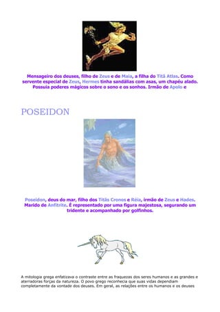 Mensageiro dos deuses, filho de Zeus e de Maia, a filha do Titã Atlas. Como
servente especial de Zeus, Hermes tinha sandálias com asas, um chapéu alado.
    Possuia poderes mágicos sobre o sono e os sonhos. Irmão de Apolo e




POSEIDON




 Poseidon, deus do mar, filho dos Titãs Cronos e Réia, irmão de Zeus e Hades.
 Marido de Anfitrite. É representado por uma figura majestosa, segurando um
                    tridente e acompanhado por golfinhos.




A mitologia grega enfatizava o contraste entre as fraquezas dos seres humanos e as grandes e
aterradoras forças da natureza. O povo grego reconhecia que suas vidas dependiam
completamente da vontade dos deuses. Em geral, as relações entre os humanos e os deuses
 