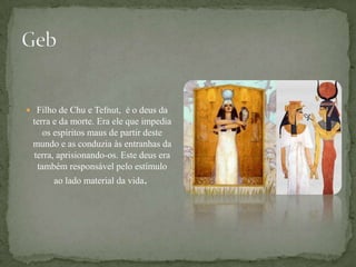 GebFilho de Chu e Tefnut, é o deus da terra e da morte. Era ele que impedia os espíritos maus de partir deste mundo e as conduzia às entranhas da terra, aprisionando-os. Este deus era também responsável pelo estímulo ao lado material da vida. 
