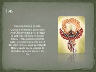 ÍsisDeusa da magia e da cura.Quando Seth matou e esquartejou Osíris, Ísis procurou pelos pedaços do corpo do seu marido e usando magia, (com a ajuda da sua irmã Neftis), ressuscitou o corpo e logo fez amor com ele, assim concebendo Hórus, aquele que se vingaria da atrocidade cometida contra o seu  pai.
