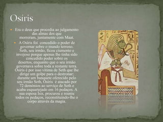 OsírisEra o deus que procedia ao julgamento das almas dos que morreram, juntamente com Maat. A Osíris foi  concedido o poder de governar sobre o mundo terreno. Seth, seu irmão, ficou ciumento e invejoso porque apenas lhe tinha sido concedido poder sobre os desertos, enquanto que o seu irmão governava sobre toda a restante terra. Osíris é por isso vítima de Seth que lhe dirige um golpe para o destronar; durante um banquete oferecido pelo seu irmão Seth, Osíris  é atacado por 72 demónios ao serviço de Seth e acaba esquartejado em 16 pedaços. A sua esposa Ísis, procurou e reuniu todos os pedaços, reconstituindo-lhe o corpo através da magia.