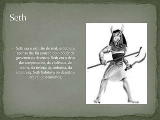 SethSethera o espírito do mal, sendo que apenas lhe foi concedido o poder de governar os desertos. Seth era o deus das tempestades, da violência, do ciúme, da inveja, da sodomia, da impureza. Seth habitava no deserto e era rei de demónios.