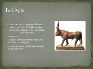 Boi ÁpisEra um touro vivo que os habitantes adoravam como deus. O animal era escolhido à nascença e devia ter certas características:-ser negro ;- possuir uma mancha branca na testa em forma de triangulo;	-e outra no dorso em forma de Lua em quarto crescente.