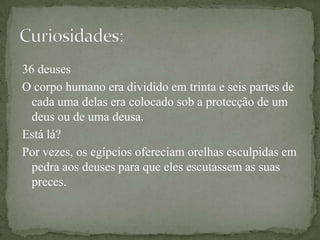 36 deusesO corpo humano era dividido em trinta e seis partes de cada uma delas era colocado sob a protecção de um deus ou de uma deusa.Está lá?Por vezes, os egípcios ofereciam orelhas esculpidas em pedra aos deuses para que eles escutassem as suas preces.Curiosidades: