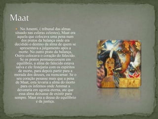 MaatNo Amenti, ( tribunal das almas situado nas esferas celestes), Maat era aquela que colocava uma pena num dos pratos da balança onde era decidido o destino da alma de quem se apresentava a julgamento após a morte. No outro prato da balança, Osíris colocava o coração do falecido. Se os pratos permanecessem em equilíbrio, a alma do falecido estava salva e ele festejaria com os espíritos de morte, para depois partir para a morada dos deuses, ou reencarnar. Se o seu coração pesasse mais que a pena de Maat, esta levaria a alma do morto para os infernos onde Ammut a devoraria em agonia eterna, ate que essa alma deixasse de existir para sempre. Maat era a deusa do equilíbrio e da justiça.