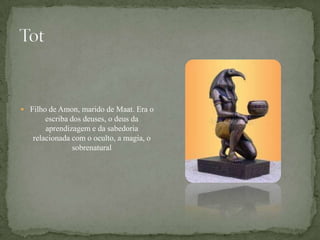TotFilho de Amon, marido de Maat. Era o escriba dos deuses, o deus da aprendizagem e da sabedoria relacionada com o oculto, a magia, o sobrenatural