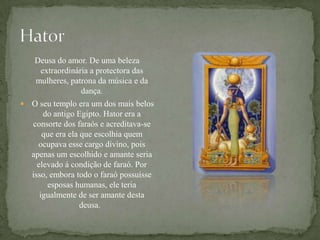 HatorDeusa do amor. De uma beleza extraordinária a protectora das mulheres, patrona da música e da dança. O seu templo era um dos mais belos do antigo Egipto. Hator era a consorte dos faraós e acreditava-se que era ela que escolhia quem ocupava esse cargo divino, pois apenas um escolhido e amante seria elevado á condição de faraó. Por isso, embora todo o faraó possuísse esposas humanas, ele teria igualmente de ser amante desta deusa.  