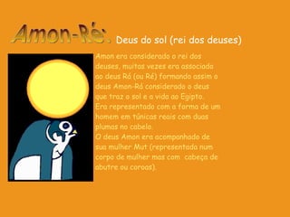 Amon era considerado o rei dos deuses, muitas vezes era associado ao deus Rá (ou Ré) formando assim o deus Amon-Rá considerado o deus que traz o sol e a vida ao Egipto. Era representado com a forma de um homem em túnicas reais com duas plumas no cabelo. O deus Amon era acompanhado de sua mulher Mut (representada num corpo de mulher mas com  cabeça de abutre ou coroas).   Amon-Ré: Deus do sol (rei dos deuses) 