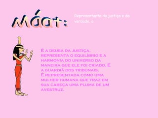 Máat: É a deusa da justiça, representa o equilíbrio e a harmonia do universo da maneira que ele foi criado. É a guardiã dos tribunais. É representada como uma mulher humana que traz em sua cabeça uma pluma de um avestruz.   Representante da justiça e da verdade, o  