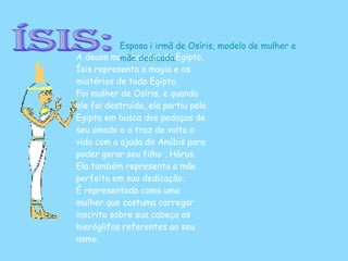 Ísis: A deusa mais popular do Egipto, Ísis representa a magia e os mistérios de todo Egipto. Foi mulher de Osíris, e quando ele foi destruído, ela partiu pelo Egipto em busca dos pedaços de seu amado e o traz de volta a vida com a ajuda de Anúbis para poder gerar seu filho , Hórus. Ela também representa a mãe perfeita em sua dedicação. É representada como uma mulher que costuma carregar inscrito sobre sua cabeça os hieróglifos referentes ao seu nome.  Esposa i irmã de Osíris, modelo de mulher e mãe dedicada. 