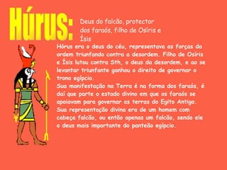 Hórus era o deus do céu, representava as forças da ordem triunfando contra a desordem. Filho de Osíris e Ísis lutou contra Sth, o deus da desordem, e ao se levantar triunfante ganhou o direito de governar o trono egípcio. Sua manifestação na Terra é na forma dos faraós, é daí que parte o estado divino em que os faraós se apoiavam para governar as terras do Egito Antigo. Sua representação divina era de um homem com cabeça falcão, ou então apenas um falcão, sendo ele o deus mais importante do panteão egípcio.   Húrus: Deus do falcão, protector dos faraós, filho de Osíris e Ísis 