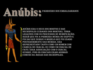 Anúbis era o deus dos mortos e das necrópoles (cidades dos mortos), tinha ligações com os processos de mumificação. Dizem que foi a primeira múmia do Egipto e foi daí que surgiu o modelo que foi usado posteriormente nas múmias. Era representado tanto como um homem com cabeça de chacal ou como um chacal de fato. Essa associação com o chacal ocorre, pois os chacais eram animais comuns na áreas das necrópoles.  Anúbis: Padroeiro dos Embalsamados 