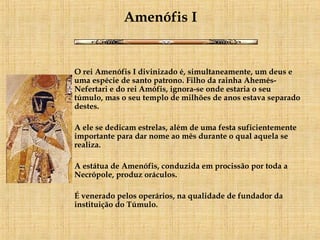 Amenófis I   O rei Amenófis I divinizado é, simultaneamente, um deus e uma espécie de santo patrono. Filho da rainha Ahemés-Nefertari e do rei Amófis, ignora-se onde estaria o seu túmulo, mas o seu templo de milhões de anos estava separado destes. A ele se dedicam estrelas, além de uma festa suficientemente importante para dar nome ao mês durante o qual aquela se realiza. A estátua de Amenófis, conduzida em procissão por toda a Necrópole, produz oráculos. É venerado pelos operários, na qualidade de fundador da instituição do Túmulo.     
