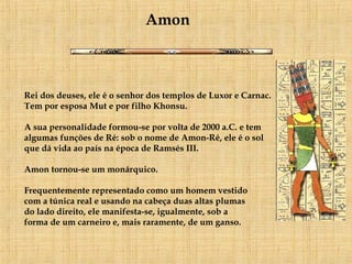 Rei dos deuses, ele é o senhor dos templos de Luxor e Carnac.     Tem por esposa Mut e por filho Khonsu.  A sua personalidade formou-se por volta de 2000 a.C. e tem algumas funções de Ré: sob o nome de Amon-Ré, ele é o sol  que dá vida ao país na época de Ramsés III.  Amon tornou-se um monárquico.  Frequentemente representado como um homem vestido  com a túnica real e usando na cabeça duas altas plumas  do lado direito, ele manifesta-se, igualmente, sob a  forma de um carneiro e, mais raramente, de um ganso.    Amon 