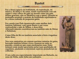 Bastet Era a deusa egípcia da fertilidade, da reprodução, da música, da dança e do amor, sendo representada com um ceptro e uma cabeça de gato ou mesmo como um gato (felino gracioso, que se identifica com o amor). Quando se pretendia acentuar o carácter de fertilidade representava-se a deusa rodeada de pequenos gatos. Era casada com Ptah (aparecendo como mulher dele também Sekhmet, com quem Bastet é por vezes confundida) e mãe de Mihos, o deus-leão. Alternativamente consideravam-na também mãe de Hórus e Nefertum. Como filha de Ré era também associada à fúria vingadora deste deus. Nos seus santuários era comum queimar múmias de gatos, havendo também felinos vivos a passear-se entre as paredes, crendo-se que eram encarnações suas. Estes animais eram muito apreciados pelas suas qualidades de caçadores, ajudando a exterminar espécies prejudiciais às colheitas. O seu culto era especialmente importante em Bubastis, na zona do Delta, onde tinha um santuário.   