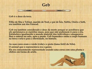 Geb Geb é o deus da terra. Filho de Shu e Tefnut, marido de Nuit, e pai de Ísis, Néftis, Osíris e Seth, era também um dos Ennead. Geb era também considerado o deus da morte porque se acreditava que ele aprisionava os espíritos maus, para que não pudessem ir para o céu. Estimulava igualmente o mundo material dos indivíduos e assegurava-lhes o enterro no solo, após a morte. Geb humedece então o corpo humano na terra e sela-o para a eternidade, no túmulo. As suas cores eram o verde (vida) e o preto (lama fértil do Nilo).  O animal que o representava era o ganso.  Ele era comummente representado usando uma coroa com uma pluma e chifres em forma de aríete. 