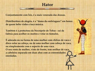 Hator Conjuntamente com Ísis, é a mais venerada das deusas.  Distribuidora de alegria, é a “dama da embriaguez” em honra de quem bebe vinho e toca música.  Também é a protectora da Necrópole de Tebas - sai da  falésia para acolher os mortos e velar os túmulos.      É adorada ou na forma de uma mulher com chifres de vaca e  disco solar na cabeça, ou de uma mulher com cabeça de vaca,  ou simplesmente com o aspecto de uma vaca.  O seu rosto de mulher, visto de frente, tem orelhas de vaca,  a cabeleira separada em duas abas com as extremidades  enroladas.  