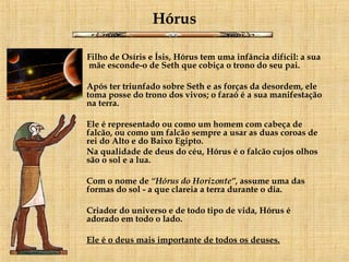 Hórus Filho de Osíris e Ísis, Hórus tem uma infância difícil: a sua  mãe esconde-o de Seth que cobiça o trono do seu pai.      Após ter triunfado sobre Seth e as forças da desordem, ele toma posse do trono dos vivos; o faraó é a sua manifestação na terra. Ele é representado ou como um homem com cabeça de falcão, ou como um falcão sempre a usar as duas coroas de rei do Alto e do Baixo Egipto.  Na qualidade de deus do céu, Hórus é o falcão cujos olhos são o sol e a lua.    Com o nome de  “Hórus do Horizonte”,  assume uma das formas do sol - a que clareia a terra durante o dia.  Criador do universo e de todo tipo de vida, Hórus é adorado em todo o lado.  Ele é o deus mais importante de todos os deuses.   