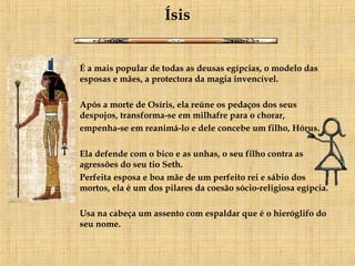 Ísis É a mais popular de todas as deusas egípcias, o modelo das esposas e mães, a protectora da magia invencível.     Após a morte de Osíris, ela reúne os pedaços dos seus despojos, transforma-se em milhafre para o chorar,  empenha-se em reanimá-lo e dele concebe um filho, Hórus.     Ela defende com o bico e as unhas, o seu filho contra as agressões do seu tio Seth.  Perfeita esposa e boa mãe de um perfeito rei e sábio dos mortos, ela é um dos pilares da coesão sócio-religiosa egípcia. Usa na cabeça um assento com espaldar que é o hieróglifo do seu nome.   