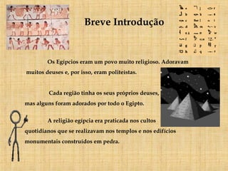 Breve Introdução Os Egípcios eram um povo muito religioso. Adoravam muitos deuses e, por isso, eram politeístas.    Cada região tinha os seus próprios deuses,  mas alguns foram adorados por todo o Egipto.  A religião egípcia era praticada nos cultos  quotidianos que se realizavam nos templos e nos edifícios monumentais construídos em pedra.   