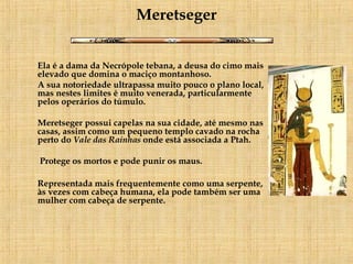 Meretseger Ela é a dama da Necrópole tebana, a deusa do cimo mais elevado que domina o maciço montanhoso.  A sua notoriedade ultrapassa muito pouco o plano local, mas nestes limites é muito venerada, particularmente pelos operários do túmulo.      Meretseger possui capelas na sua cidade, até mesmo nas casas, assim como um pequeno templo cavado na rocha perto do  Vale das Rainhas  onde está associada a Ptah.   Protege os mortos e pode punir os maus.  Representada mais frequentemente como uma serpente, às vezes com cabeça humana, ela pode também ser uma mulher com cabeça de serpente.  