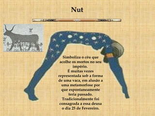 Nut Simboliza o céu que acolhe os mortos no seu império.  É muitas vezes representada sob a forma de uma vaca, em alusão a uma metamorfose por que espontaneamente teria passado. Tradicionalmente foi consagrada a essa deusa o dia 25 de Fevereiro. 