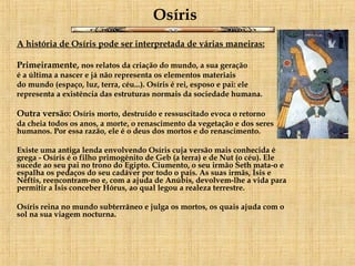 Osíris A história de Osíris pode ser interpretada de várias maneiras: Primeiramente,  nos relatos da criação do mundo, a sua geração é a última a nascer e já não representa os elementos materiais  do mundo (espaço, luz, terra, céu...). Osíris é rei, esposo e pai: ele  representa a existência das estruturas normais da sociedade humana. Outra versão:  Osíris morto, destruído e ressuscitado evoca o retorno  da cheia todos os anos, a morte, o renascimento da vegetação e dos seres humanos. Por essa razão, ele é o deus dos mortos e do renascimento. Existe uma antiga lenda envolvendo Osíris cuja versão mais conhecida é grega - Osíris é o filho primogénito de Geb (a terra) e de Nut (o céu). Ele sucede ao seu pai no trono do Egipto. Ciumento, o seu irmão Seth mata-o e espalha os pedaços do seu cadáver por todo o país. As suas irmãs, Ísis e Néftis, reencontram-no e, com a ajuda de Anúbis, devolvem-lhe a vida para permitir a Ísis conceber Hórus, ao qual legou a realeza terrestre.  Osíris reina no mundo subterrâneo e julga os mortos, os quais ajuda com o sol na sua viagem nocturna. 