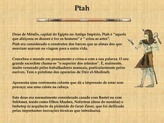 Ptah Deus de Mênfis, capital do Egipto no Antigo Império, Ptah é “aquele que afeiçoou os deuses e fez os homens” e “ criou as artes”. Ptah era considerado o construtor dos barcos que as almas dos que morriam usavam na viagem para a outra vida. Concebeu o mundo em pensamento e criou-o com a sua palavra. O seu grande sacerdote chama-se “o superior dos artesãos”. É, realmente, muito venerado pelos trabalhadores manuais, particularmente pelos ourives. Tem o préstimo dos operários de Deir el-Medineh. Apresenta uma vestimenta colante que dá a impressão de estar sem pescoço; usa uma calota na cabeça. Este deus era normalmente considerado casado com Bastet ou com Sekhmet, tendo como filhos Maahes, Nefertem (deus do nenúfar) e Imhotep (o arquitecto da pirâmide do faraó Zoser, que foi deificado pelas importantes inovações técnicas que introduziu). 