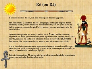 Ré (ou Rá) É um dos nomes do sol, um dos principais deuses egípcios. Em Heliópolis (“a cidade do sol” em grego) é ele que, depois de ter decidido existir, cria o mundo e o mantém vivo; ele é o pai e o rei de  todos os deuses, o criador do Universo que, por sua vontade, saiu do caos inicial.     Quando desaparece no oeste, à noite, ele é  Atum , velho curvado, esperado no além pelos mortos que se aquecem com os seus raios. Pela manhã, renasce no leste com a forma de um escaravelho ( Khepri ).      Durante o dia, enquanto clareia a terra, tem a forma de um falcão.  Atum é mais frequentemente representado como um rei vestido com uma tanga e mais raramente com o aspecto de uma serpente, usando as  duas coroas do Alto e do Baixo Egipto. Estes três aspectos e 72 outros são invocados numa ladainha encontrada sempre na entrada dos túmulos reais.     