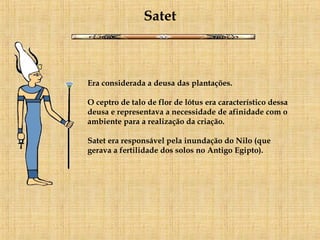 Satet Era considerada a deusa das plantações. O ceptro de talo de flor de lótus era característico dessa deusa e representava a necessidade de afinidade com o ambiente para a realização da criação.  Satet era responsável pela inundação do Nilo (que gerava a fertilidade dos solos no Antigo Egipto). 