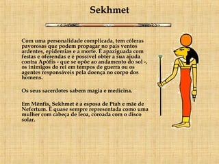 Sekhmet Com uma personalidade complicada, tem cóleras pavorosas que podem propagar no país ventos ardentes, epidemias e a morte. É apaziguada com festas e oferendas e é possível obter a sua ajuda contra Apófis - que se opõe ao andamento do sol -, os inimigos do rei em tempos de guerra ou os agentes responsáveis pela doença no corpo dos homens. Os seus sacerdotes sabem magia e medicina.      Em Mênfis, Sekhmet é a esposa de Ptah e mãe de Nefertum. É quase sempre representada como uma mulher com cabeça de leoa, coroada com o disco solar.   