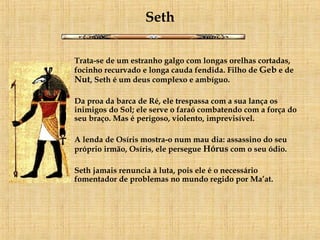 Seth Trata-se de um estranho galgo com longas orelhas cortadas, focinho recurvado e longa cauda fendida. Filho de  Geb  e de  Nut , Seth é um deus complexo e ambíguo.    Da proa da barca de Ré, ele trespassa com a sua lança os inimigos do Sol; ele serve o faraó combatendo com a força do seu braço. Mas é perigoso, violento, imprevisível.  A lenda de Osíris mostra-o num mau dia: assassino do seu próprio irmão, Osíris, ele persegue  Hórus  com o seu ódio. Seth jamais renuncia à luta, pois ele é o necessário fomentador de problemas no mundo regido por Ma’at.   