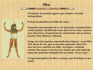 Shu Divindade do panteão egípcio que compõe a Enéade heliopolitana.  O deus da atmosfera era filho de Atum.  Enquanto representante do ar, foi associado à luminosidade, sendo também identificado como deus da luz solar. Aparece, para além disso, frequentemente relacionado com os deuses lunares Thot, Khonsu e Khnum.  Surge, em vário papiros, separando duas figuras - a sua filha Nut, deusa do céu, que se encontra arqueada sobre Geb, deus da terra, também seu filho. Ao erguer a abóbada celeste, Shu separa o céu da terra, função que está implícita numa das possíveis traduções do seu nome:  “O que ergue”. O signo hieroglífico de Shu é a pluma, que dá leitura ao seu nome. 
