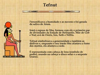 Tefnut P ersonificava a humidade e as nuvens e foi gerada da saliva de Atum. Irmã e esposa de Shu, formou com ele o primeiro par de divindades da Enéade de Heliópolis. Mãe de Geb e Nut; avó de Osíris, Ísis, Seth e Néftis.  Tefnut simbolizava a generosidade e também as dádivas e, enquanto o seu irmão Shu afastava a fome dos mortos, ela afastava a sede. É representada com cabeça de leoa (símbolo de poder), usando na cabeça o disco solar e a serpente Uraeus. 