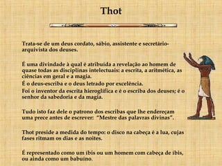 Thot Trata-se de um deus cordato, sábio, assistente e secretário-arquivista dos deuses.  É uma divindade à qual é atribuída a revelação ao homem de quase todas as disciplinas intelectuais: a escrita, a aritmética, as ciências em geral e a magia.  É o deus-escriba e o deus letrado por excelência.  Foi o inventor da escrita hieroglífica e é o escriba dos deuses; é o senhor da sabedoria e da magia.      Tudo isto faz dele o patrono dos escribas que lhe endereçam uma prece antes de escrever:  “Mestre das palavras divinas”. Thot preside a medida do tempo: o disco na cabeça é a lua, cujas fases ritmam os dias e as noites.  É representado como um íbis ou um homem com cabeça de íbis, ou ainda como um babuíno .   