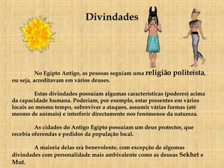 Divindades No Egipto Antigo, as pessoas seguiam uma  religião politeísta , ou seja, acreditavam em vários deuses.  Estas divindades possuíam  algumas características (poderes) acima da capacidade humana. Poderiam, por exemplo, estar presentes em vários locais ao mesmo tempo, sobreviver a ataques, assumir várias formas (até mesmo de animais) e interferir directamente nos fenómenos da natureza.  As cidades do Antigo   Egipto possuíam um deus protector, que recebia oferendas e pedidos da população local. A maioria delas era benevolente, com excepção de algumas divindades com personalidade mais ambivalente como as deusas  Sekhet  e  Mut . 
