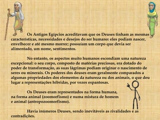 Os Antigos Egípcios acreditavam que os Deuses tinham as mesmas características, necessidades e desejos do ser humano: eles podiam nascer, envelhecer e até mesmo morrer; possuíam um corpo que devia ser alimentado, um nome, sentimentos. No entanto, os aspectos muito humanos escondiam uma natureza excepcional: o seu corpo, composto de matérias preciosas, era dotado do poder de transformação, as suas lágrimas podiam originar o nascimento de seres ou minerais. Os poderes dos deuses eram geralmente comparados a algumas propriedades dos elementos da natureza ou dos animais, o que deu lugar a representações híbridas, por vezes espantosas.  Os Deuses eram representados na forma humana,  na forma animal (zoomorfismo) e numa mistura de homem  e animal (antropozoomorfismo). Havia inúmeros Deuses, sendo inevitáveis as rivalidades e as contradições. 