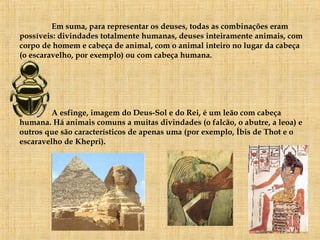 Em suma, para representar os deuses, todas as combinações eram possíveis: divindades totalmente humanas, deuses inteiramente animais, com corpo de homem e cabeça de animal, com o animal inteiro no lugar da cabeça (o escaravelho, por exemplo) ou com cabeça humana.  A esfinge, imagem do Deus-Sol e do Rei, é um leão com cabeça humana. Há animais comuns a muitas divindades (o falcão, o abutre, a leoa) e outros que são característicos de apenas uma (por exemplo, Íbis de Thot e o escaravelho de Khepri). 