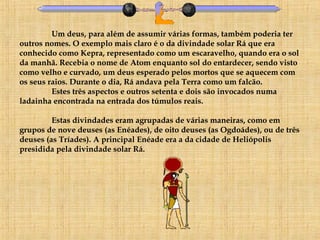 Um deus, para além de assumir várias formas, também poderia ter outros nomes. O exemplo mais claro é o da divindade solar Rá que era conhecido como Kepra, representado como um escaravelho, quando era o sol da manhã. Recebia o nome de Atom enquanto sol do entardecer, sendo visto como velho e curvado, um deus esperado pelos mortos que se aquecem com os seus raios. Durante o dia, Rá andava pela Terra como um falcão.  Estes três aspectos e outros setenta e dois são invocados numa ladainha encontrada na entrada dos túmulos reais. Estas divindades eram agrupadas de várias maneiras, como em grupos de nove deuses (as Enéades), de oito deuses (as Ogdoádes), ou de três deuses (as Tríades). A principal Enéade era a da cidade de Heliópolis presidida pela divindade solar Rá. 