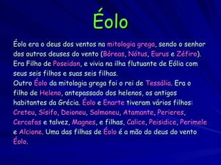 Éolo Éolo era o deus dos ventos na   mitologia grega , sendo o senhor dos outros deuses do vento ( Bóreas ,   Nótus ,   Eurus   e   Zéfiro ). Era Filho de   Poseidon , e vivia na ilha flutuante de Eólia com seus seis filhos e suas seis filhas.   Outro  Éolo  da mitologia grega foi o rei de   Tessália . Era o filho de  Heleno , antepassado dos helenos, os antigos habitantes da Grécia.  Éolo  e  Enarte  tiveram vários filhos: Creteu ,  Sísifo ,  Deioneu ,  Salmoneu ,  Atamante ,  Perieres , Cercafas  e talvez,  Magnes , e filhas,  Calice ,  Peisidice ,  Perimele e  Alcione . Uma das filhas de  Éolo  é a mão do deus do vento Éolo . 